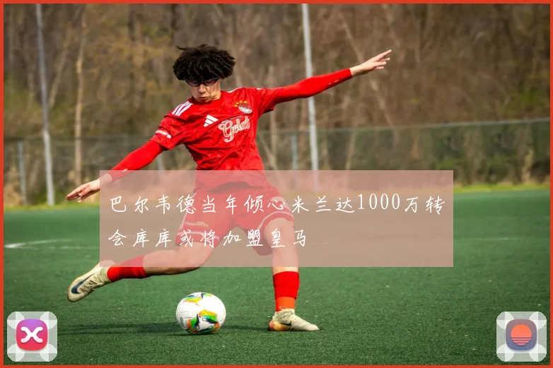 巴尔韦德当年倾心米兰达1000万转会库库或将加盟皇马