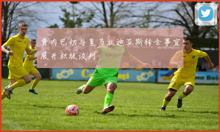 费内巴切与皇马就迪亚斯转会事宜展开积极谈判