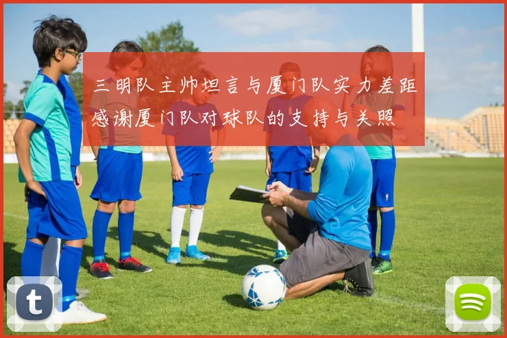 三明队主帅坦言与厦门队实力差距感谢厦门队对球队的支持与关照