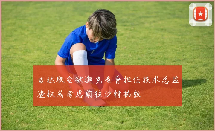 吉达联合欲邀克洛普担任技术总监渣叔或考虑前往沙特执教