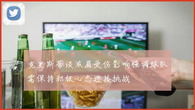 克里斯蒂谈浓眉受伤影响强调球队需保持积极心态迎接挑战