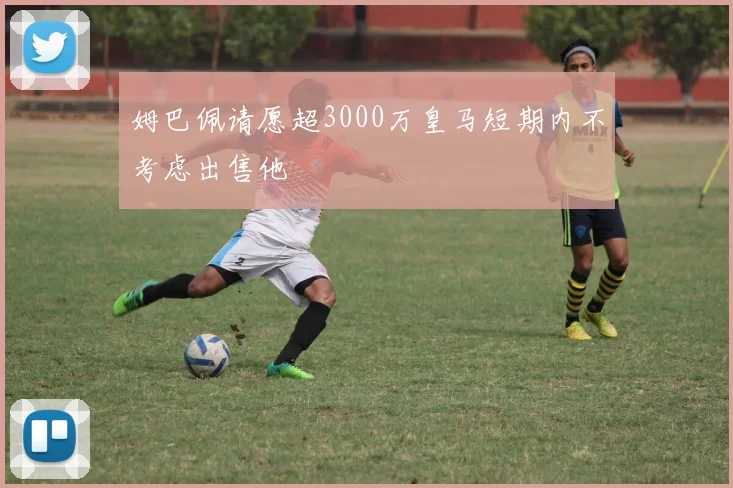 姆巴佩请愿超3000万皇马短期内不考虑出售他