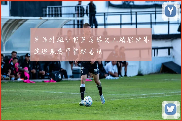 罗马外租小将罗马诺打入精彩世界波迎来意甲首球喜讯