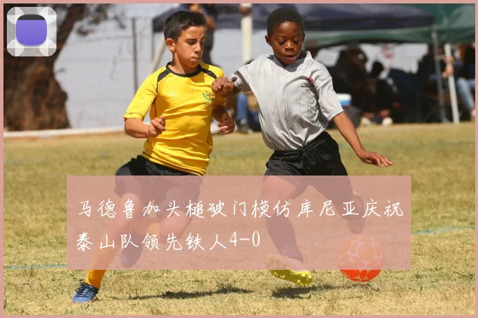 马德鲁加头槌破门模仿库尼亚庆祝泰山队领先铁人4-0
