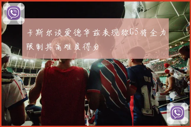 卡斯尔谈爱德华兹表现称G5将全力限制其高难度得分