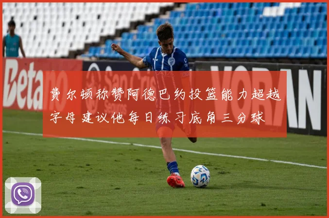 费尔顿称赞阿德巴约投篮能力超越字母建议他每日练习底角三分球