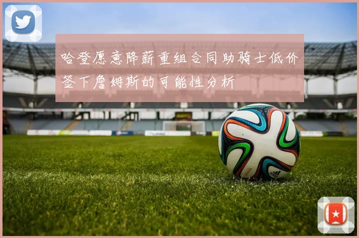 哈登愿意降薪重组合同助骑士低价签下詹姆斯的可能性分析