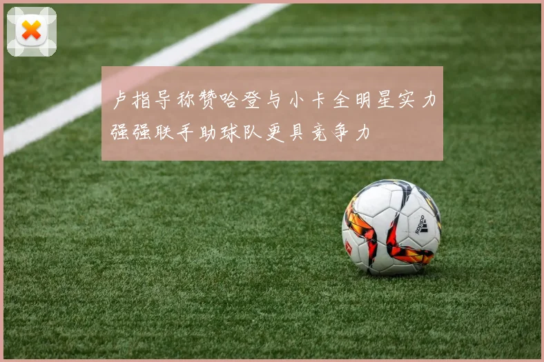 卢指导称赞哈登与小卡全明星实力强强联手助球队更具竞争力