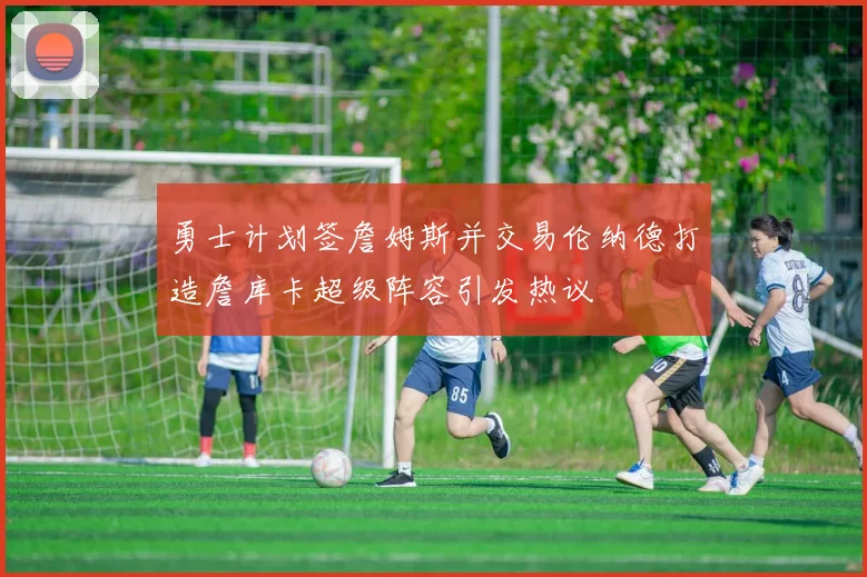 勇士计划签詹姆斯并交易伦纳德打造詹库卡超级阵容引发热议