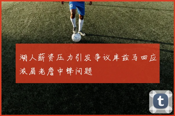 湖人薪资压力引发争议库兹马回应浓眉老詹中锋问题