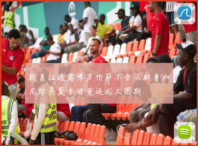 斯基拉透露佛罗伦萨不会买断鲁加尼球员夏季将重返尤文图斯
