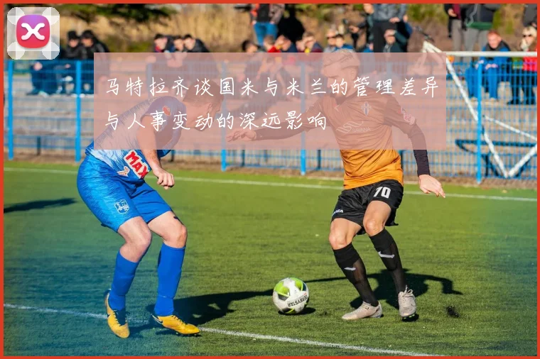 马特拉齐谈国米与米兰的管理差异与人事变动的深远影响