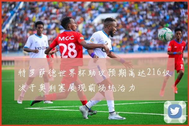 特罗萨德世界杯助攻预期高达216仅次于奥利塞展现前场统治力