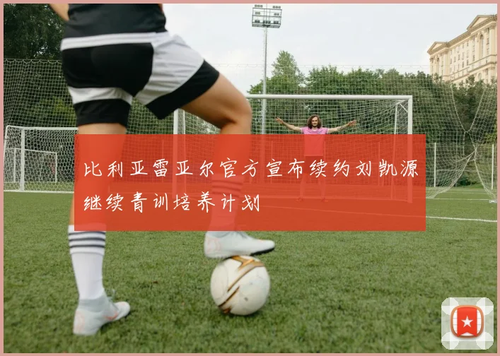 比利亚雷亚尔官方宣布续约刘凯源继续青训培养计划