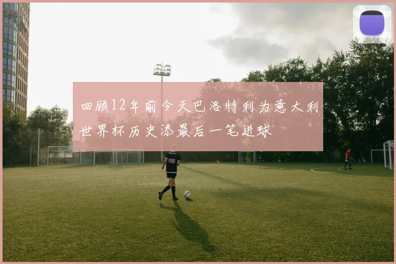 回顾12年前今天巴洛特利为意大利世界杯历史添最后一笔进球