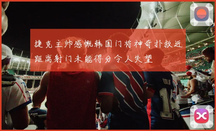 捷克主帅感慨韩国门将神奇扑救近距离射门未能得分令人失望