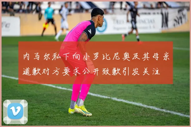 内马尔私下向小罗比尼奥及其母亲道歉对方要求公开致歉引发关注