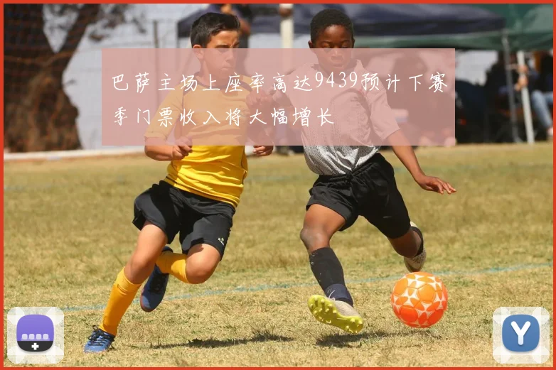 巴萨主场上座率高达9439预计下赛季门票收入将大幅增长