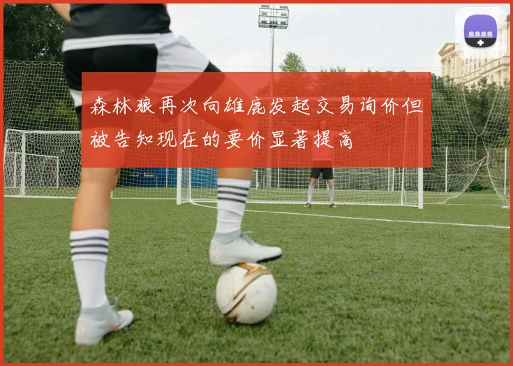森林狼再次向雄鹿发起交易询价但被告知现在的要价显著提高