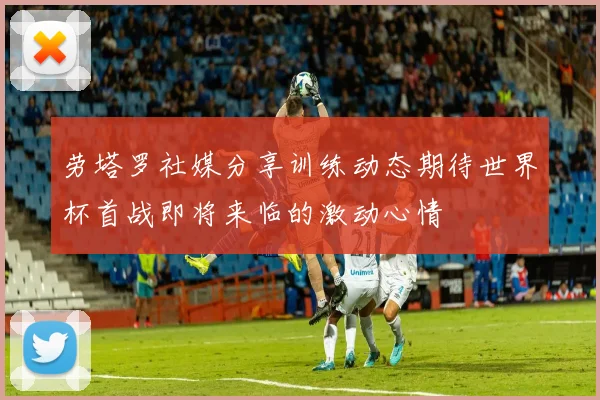 劳塔罗社媒分享训练动态期待世界杯首战即将来临的激动心情