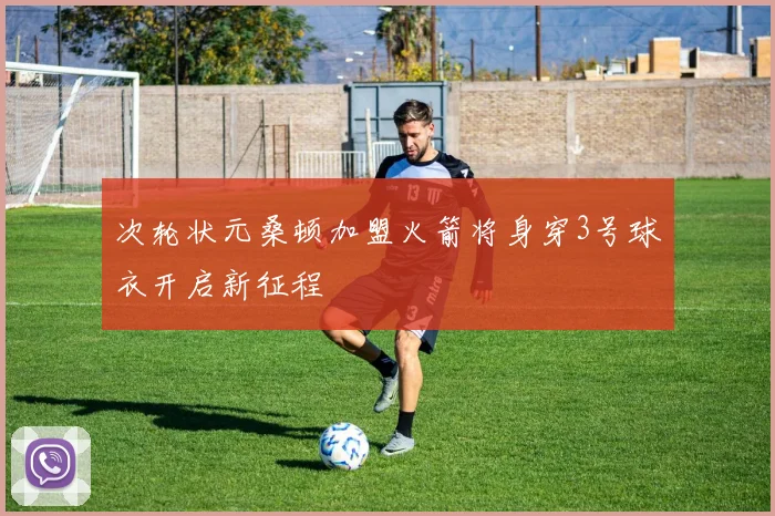 次轮状元桑顿加盟火箭将身穿3号球衣开启新征程