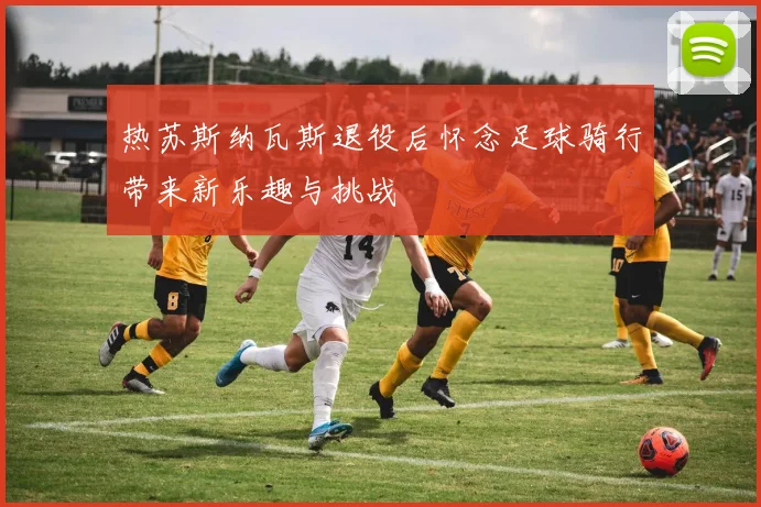 热苏斯纳瓦斯退役后怀念足球骑行带来新乐趣与挑战