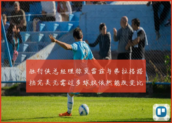独行侠总经理称莫雷兹与弗拉格搭档完美无需过多球权依然能改变比赛局势