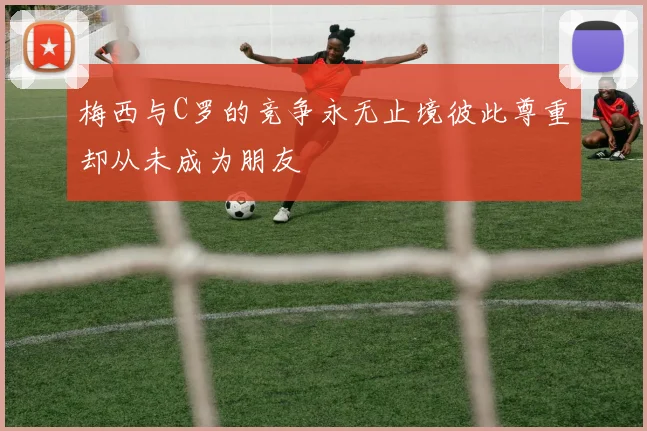 梅西与C罗的竞争永无止境彼此尊重却从未成为朋友