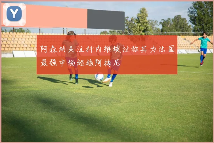 阿森纳关注科内维埃拉称其为法国最强中场超越阿梅尼
