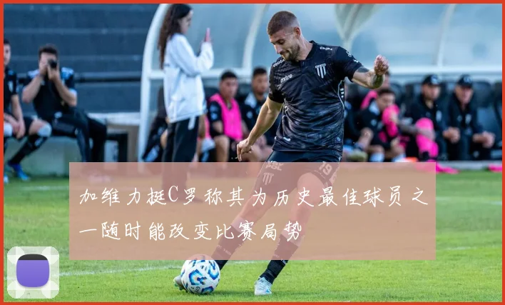 加维力挺C罗称其为历史最佳球员之一随时能改变比赛局势